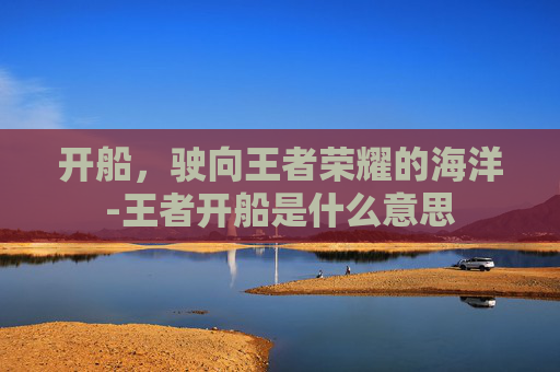 开船，驶向王者荣耀的海洋-王者开船是什么意思