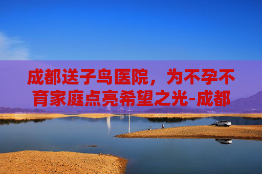 成都送子鸟医院，为不孕不育家庭点亮希望之光-成都送子鸟医院是正规的吗