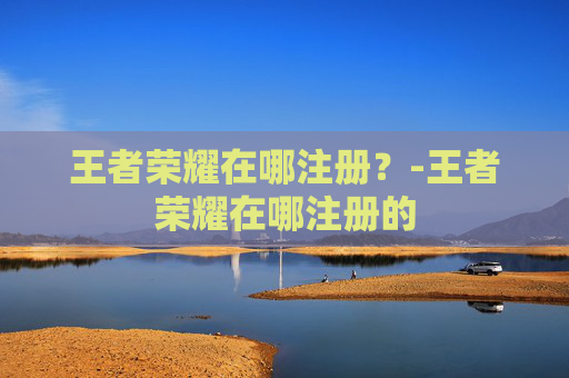 王者荣耀在哪注册？-王者荣耀在哪注册的