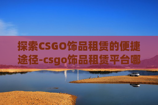 探索CSGO饰品租赁的便捷途径-csgo饰品租赁平台哪个好