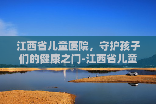 江西省儿童医院，守护孩子们的健康之门-江西省儿童医院红谷滩新院