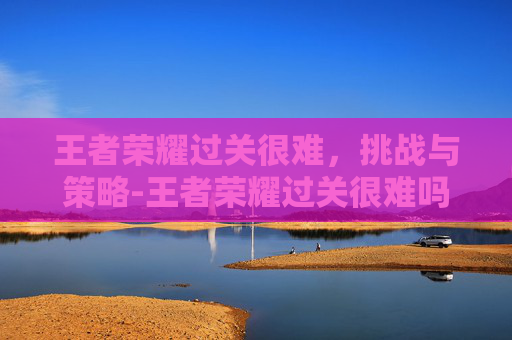 王者荣耀过关很难，挑战与策略-王者荣耀过关很难吗