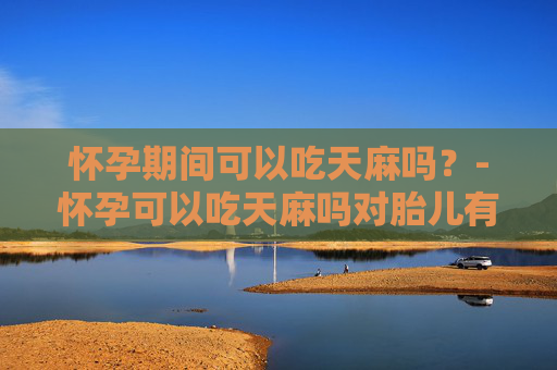 怀孕期间可以吃天麻吗？-怀孕可以吃天麻吗对胎儿有影响