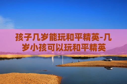 孩子几岁能玩和平精英-几岁小孩可以玩和平精英