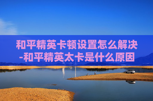 和平精英卡顿设置怎么解决-和平精英太卡是什么原因呢