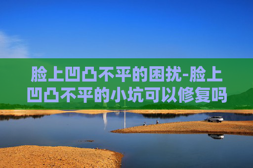 脸上凹凸不平的困扰-脸上凹凸不平的小坑可以修复吗