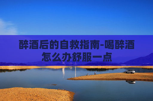 醉酒后的自救指南-喝醉酒怎么办舒服一点