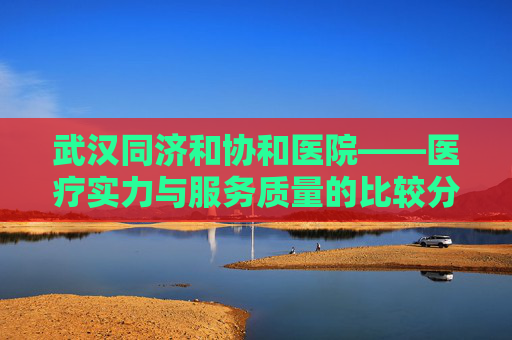 武汉同济和协和医院——医疗实力与服务质量的比较分析-武汉同济和协和哪个好些一点