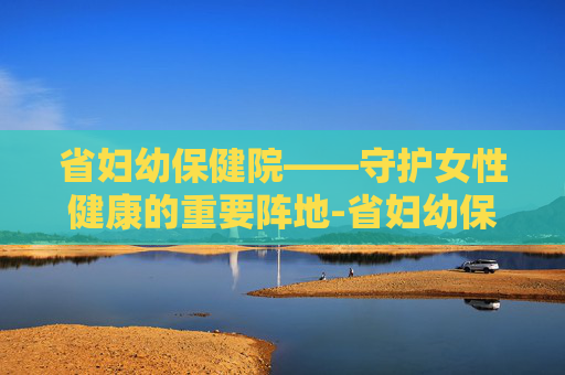 省妇幼保健院——守护女性健康的重要阵地-省妇幼保健院在什么位置