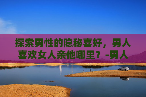 探索男性的隐秘喜好，男人喜欢女人亲他哪里？-男人喜欢女人亲他哪里才证明爱他呢