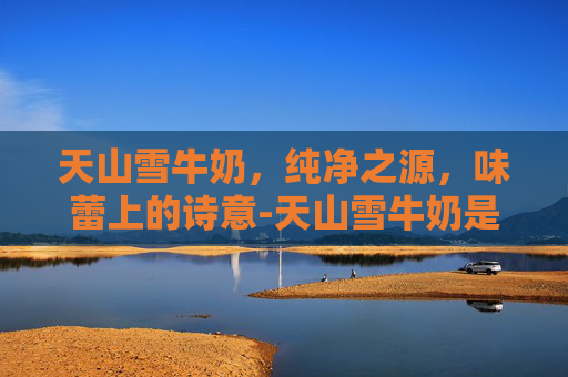 天山雪牛奶，纯净之源，味蕾上的诗意-天山雪牛奶是哪里的品牌