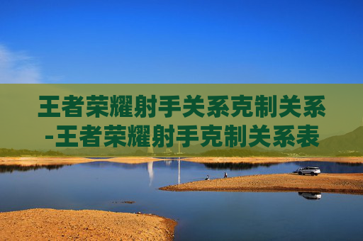 王者荣耀射手关系克制关系-王者荣耀射手克制关系表