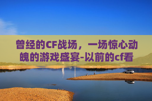 曾经的CF战场，一场惊心动魄的游戏盛宴-以前的cf看哭了