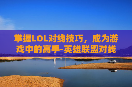 掌握LOL对线技巧，成为游戏中的高手-英雄联盟对线教学