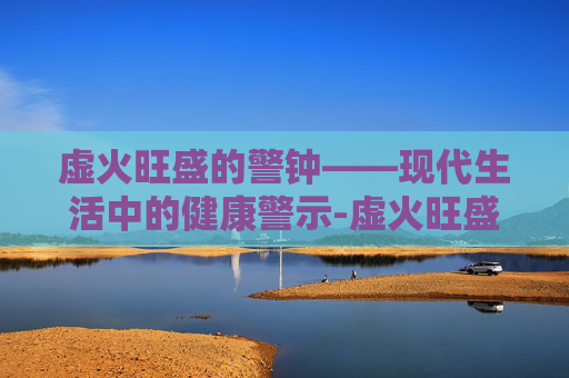 虚火旺盛的警钟——现代生活中的健康警示-虚火旺盛怎么调理