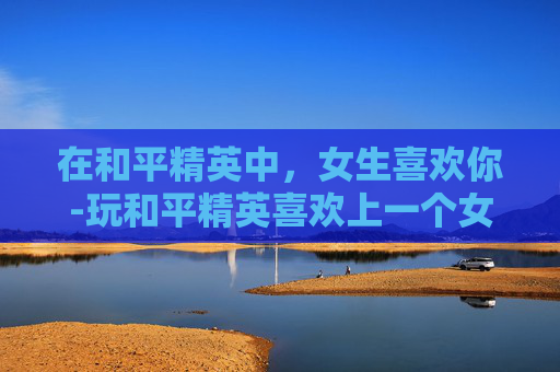 在和平精英中，女生喜欢你-玩和平精英喜欢上一个女的