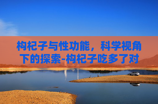 构杞子与性功能，科学视角下的探索-构杞子吃多了对身体有坏处吗