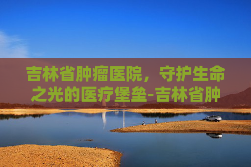 吉林省肿瘤医院，守护生命之光的医疗堡垒-吉林省肿瘤医院高新院区