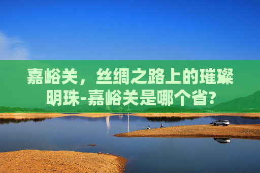 嘉峪关，丝绸之路上的璀璨明珠-嘉峪关是哪个省?