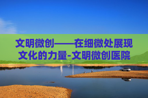 文明微创——在细微处展现文化的力量-文明微创医院是几级医院
