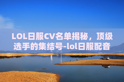LOL日服CV名单揭秘，顶级选手的集结号-lol日服配音cv一览