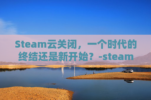 Steam云关闭，一个时代的终结还是新开始？-steam云关闭影响联机吗