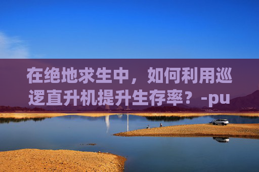 在绝地求生中，如何利用巡逻直升机提升生存率？-pubg直升机刷新地