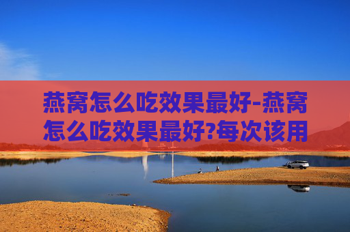 燕窝怎么吃效果最好-燕窝怎么吃效果最好?每次该用多少克?