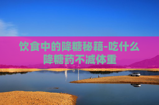 饮食中的降糖秘籍-吃什么降糖药不减体重