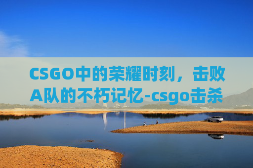 CSGO中的荣耀时刻，击败A队的不朽记忆-csgo击杀集锦