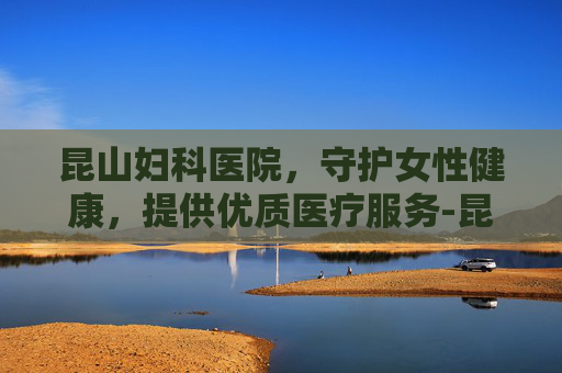 昆山妇科医院，守护女性健康，提供优质医疗服务-昆山妇科医院哪家好一点