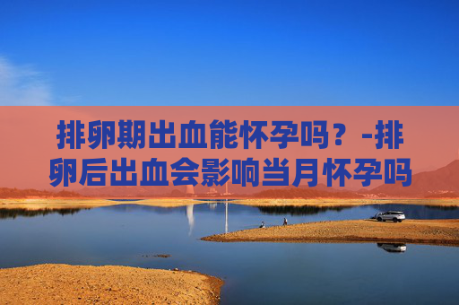 排卵期出血能怀孕吗？-排卵后出血会影响当月怀孕吗
