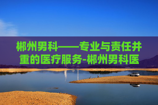 郴州男科——专业与责任并重的医疗服务-郴州男科医院最好的