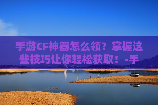 手游CF神器怎么领？掌握这些技巧让你轻松获取！-手游cf神器怎么获得