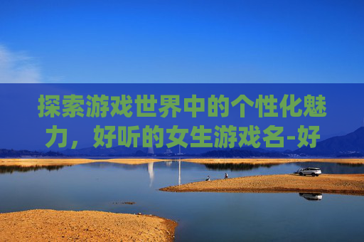 探索游戏世界中的个性化魅力，好听的女生游戏名-好听的女生游戏名字仙气一点
