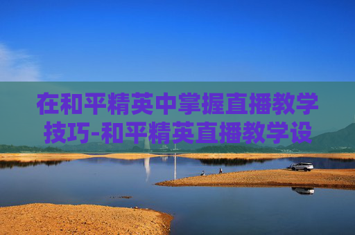 在和平精英中掌握直播教学技巧-和平精英直播教学设备哪个好