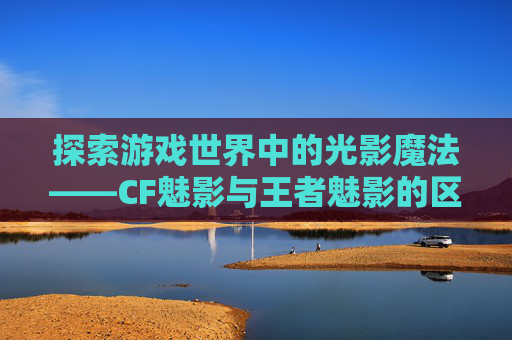探索游戏世界中的光影魔法——CF魅影与王者魅影的区别-cf魅影与王者魅影的区别是什么