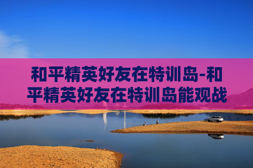 和平精英好友在特训岛-和平精英好友在特训岛能观战吗