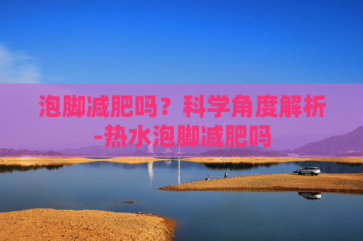 泡脚减肥吗？科学角度解析-热水泡脚减肥吗