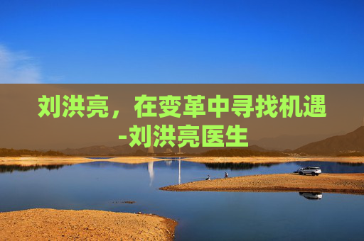 刘洪亮，在变革中寻找机遇-刘洪亮医生