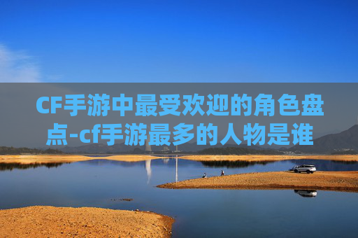 CF手游中最受欢迎的角色盘点-cf手游最多的人物是谁