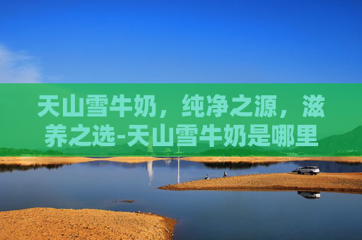 天山雪牛奶，纯净之源，滋养之选-天山雪牛奶是哪里的品牌