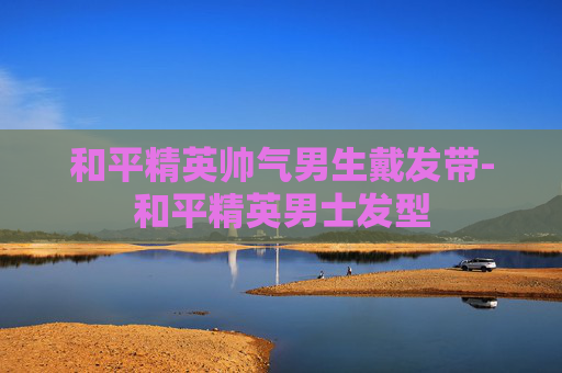 和平精英帅气男生戴发带-和平精英男士发型