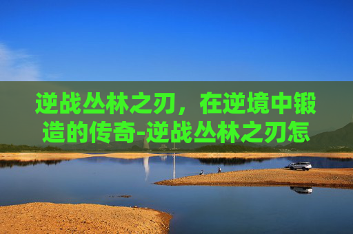 逆战丛林之刃，在逆境中锻造的传奇-逆战丛林之刃怎么打