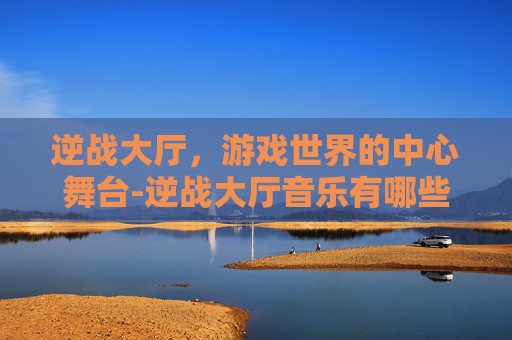 逆战大厅，游戏世界的中心舞台-逆战大厅音乐有哪些