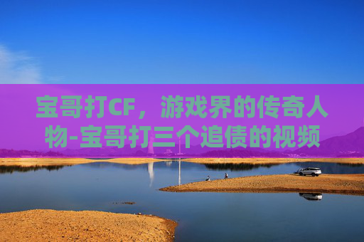 宝哥打CF，游戏界的传奇人物-宝哥打三个追债的视频