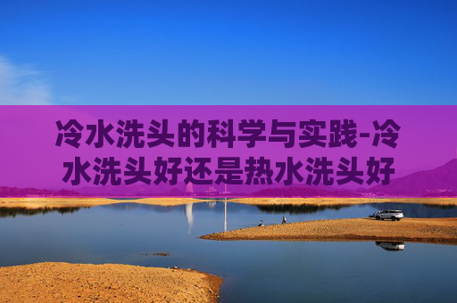 冷水洗头的科学与实践-冷水洗头好还是热水洗头好