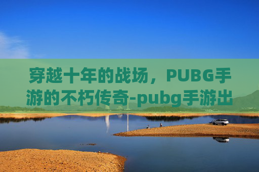 穿越十年的战场，PUBG手游的不朽传奇-pubg手游出了吗