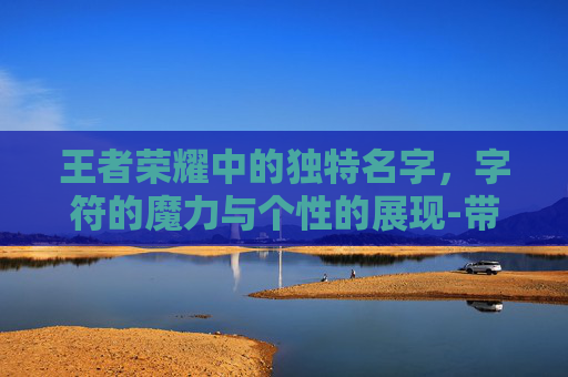 王者荣耀中的独特名字，字符的魔力与个性的展现-带字符的王者荣耀名字大全