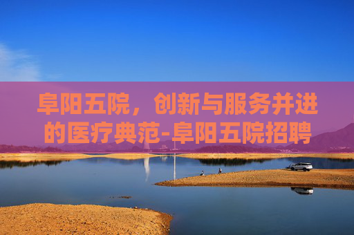 阜阳五院，创新与服务并进的医疗典范-阜阳五院招聘2026